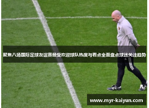 聚焦八场国际足球友谊赛最受欢迎球队热度与看点全面盘点球迷关注趋势 聚焦八场国际足球友谊赛最受欢迎球队热度与看点全面盘点球迷关注趋势