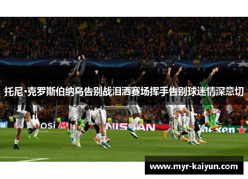 托尼·克罗斯伯纳乌告别战泪洒赛场挥手告别球迷情深意切